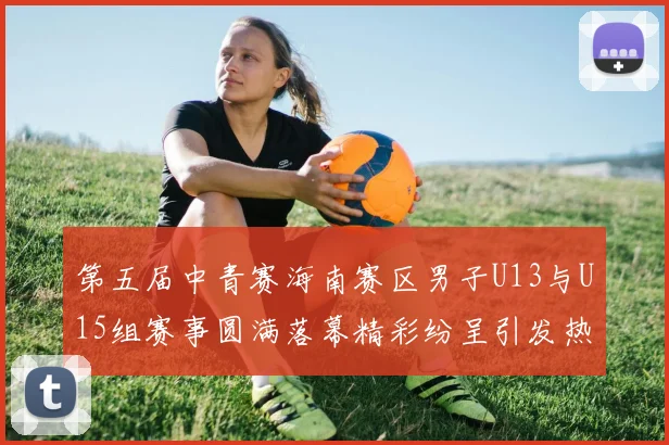 第五届中青赛海南赛区男子U13与U15组赛事圆满落幕精彩纷呈引发热烈反响