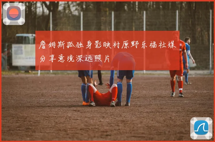 詹姆斯孤独身影映衬原野乐福社媒分享意境深远照片