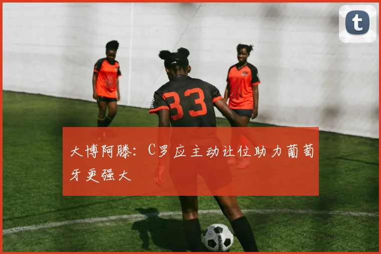 大博阿滕：C罗应主动让位助力葡萄牙更强大