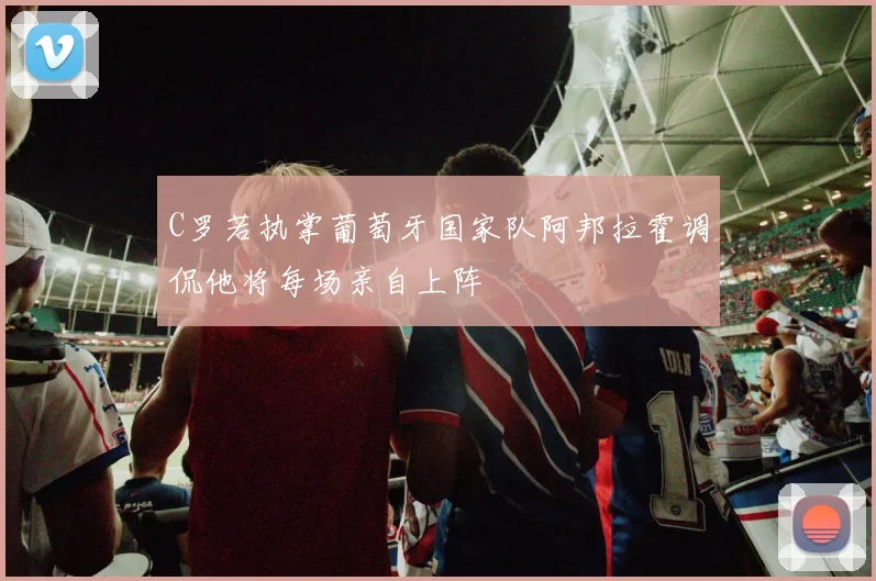 C罗若执掌葡萄牙国家队阿邦拉霍调侃他将每场亲自上阵