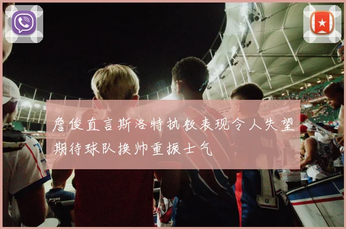 詹俊直言斯洛特执教表现令人失望期待球队换帅重振士气