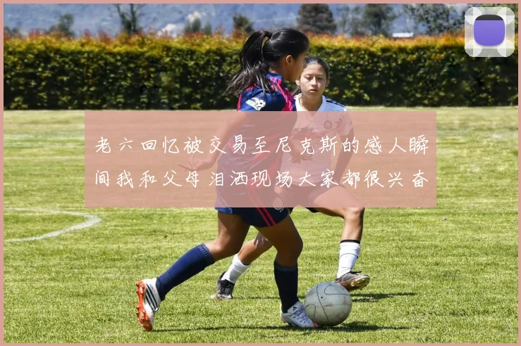 老六回忆被交易至尼克斯的感人瞬间我和父母泪洒现场大家都很兴奋