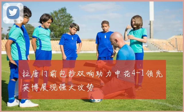 拉唐门前包抄双响助力申花4-1领先英博展现强大攻势