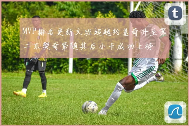 MVP排名更新文班超越约基奇升至第二东契奇紧随其后小卡成功上榜