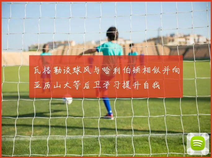 瓦格勒谈球风与哈利伯顿相似并向亚历山大等后卫学习提升自我