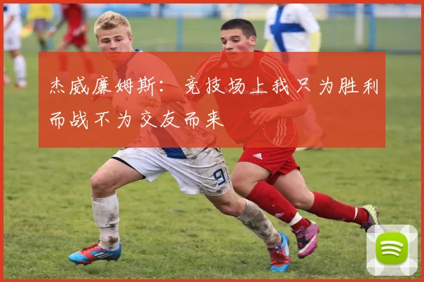 杰威廉姆斯：竞技场上我只为胜利而战不为交友而来