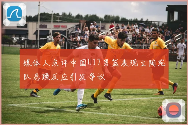 媒体人点评中国U17男篮表现立陶宛队急躁反应引发争议