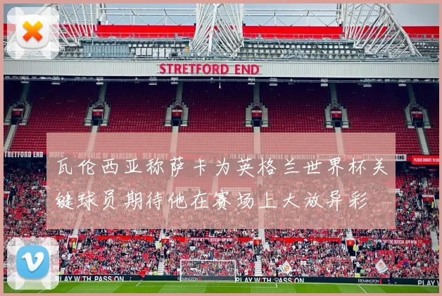 瓦伦西亚称萨卡为英格兰世界杯关键球员期待他在赛场上大放异彩