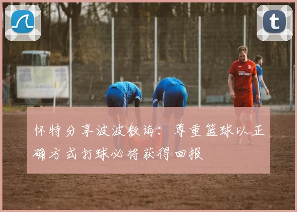 怀特分享波波教诲：尊重篮球以正确方式打球必将获得回报