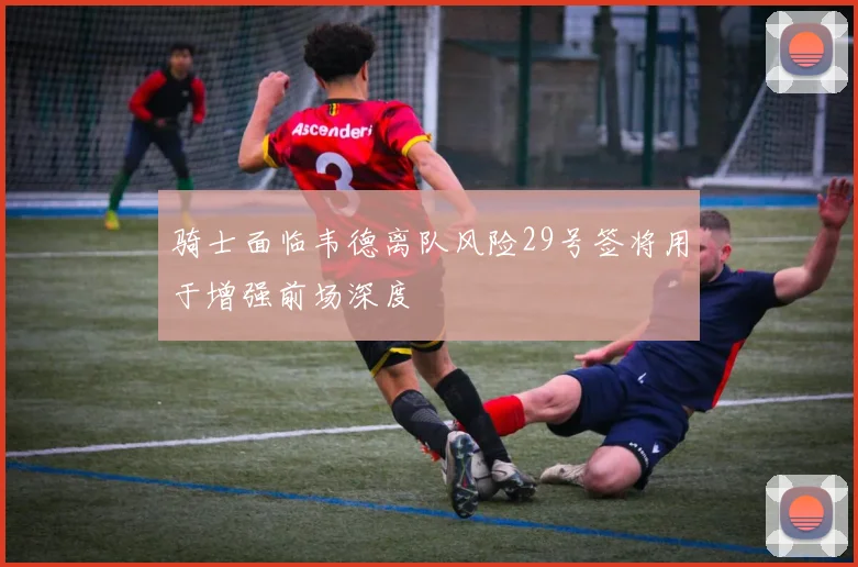 骑士面临韦德离队风险29号签将用于增强前场深度