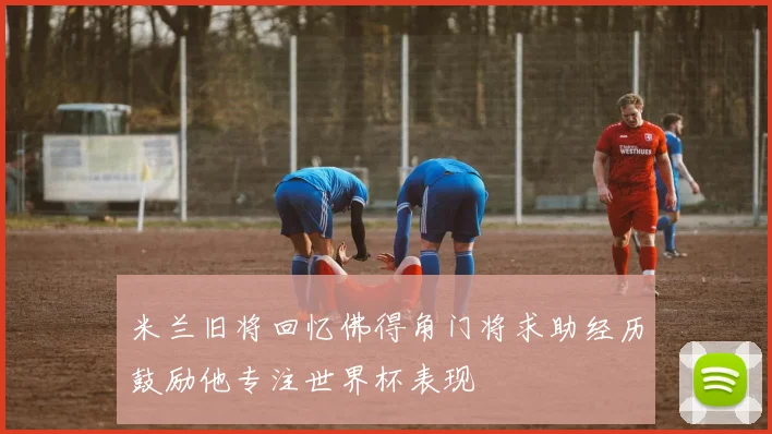 米兰旧将回忆佛得角门将求助经历鼓励他专注世界杯表现