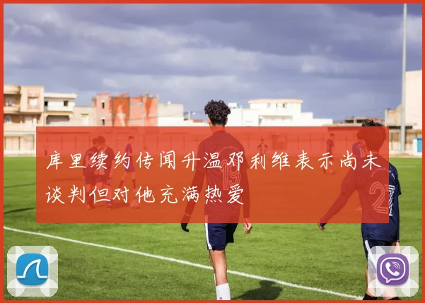库里续约传闻升温邓利维表示尚未谈判但对他充满热爱