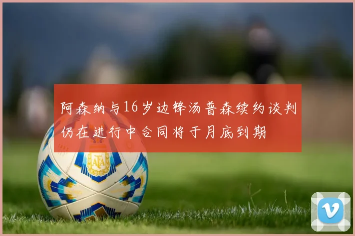 阿森纳与16岁边锋汤普森续约谈判仍在进行中合同将于月底到期