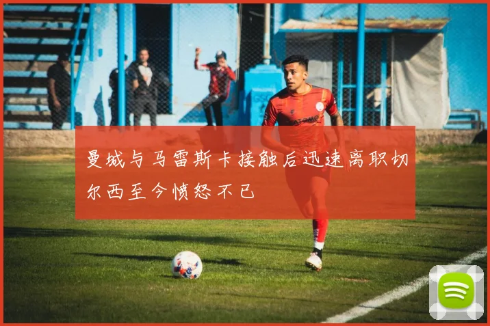曼城与马雷斯卡接触后迅速离职切尔西至今愤怒不已