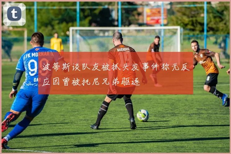 波蒂斯谈队友被抓头发事件称无反应因曾被托尼兄弟驱逐