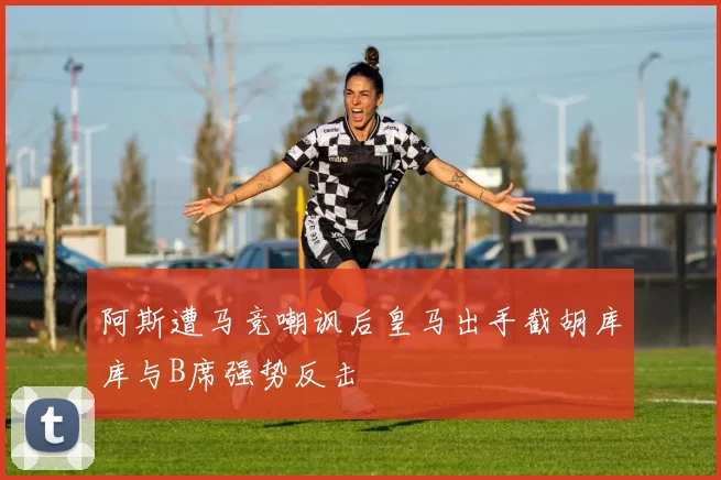 阿斯遭马竞嘲讽后皇马出手截胡库库与B席强势反击
