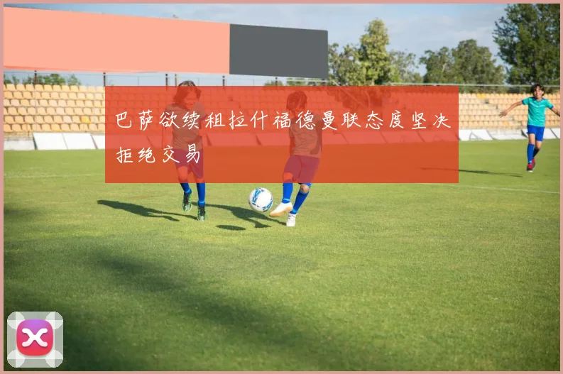 巴萨欲续租拉什福德曼联态度坚决拒绝交易