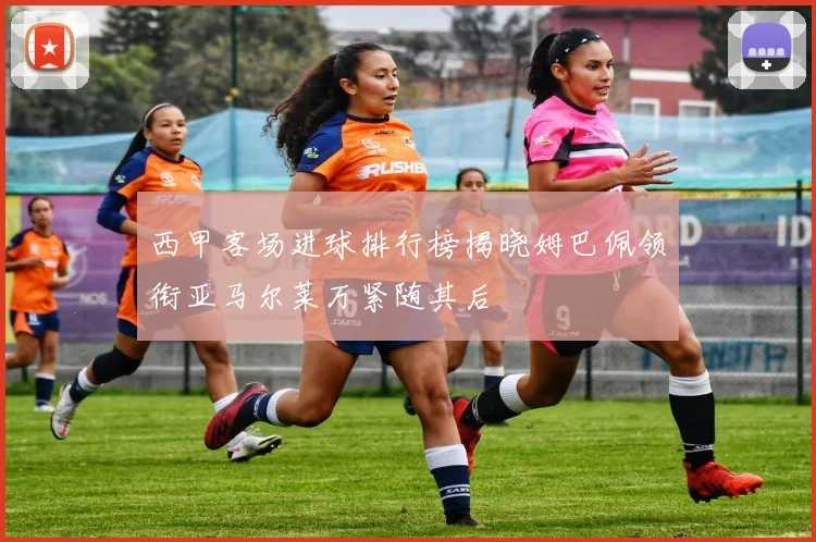 西甲客场进球排行榜揭晓姆巴佩领衔亚马尔莱万紧随其后