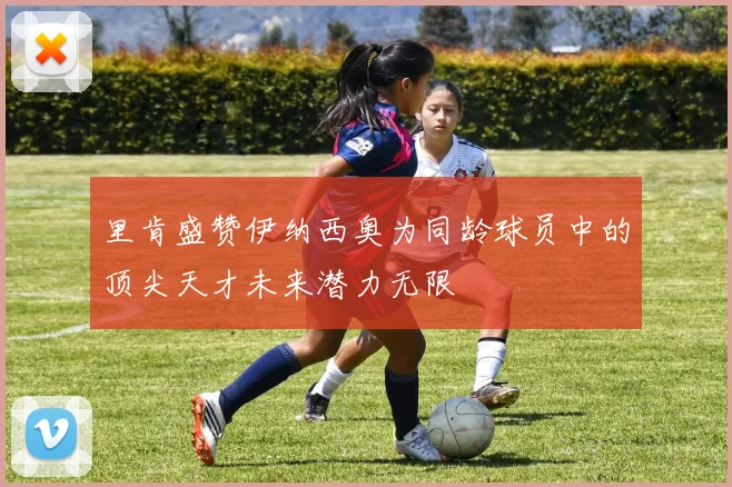 里肯盛赞伊纳西奥为同龄球员中的顶尖天才未来潜力无限