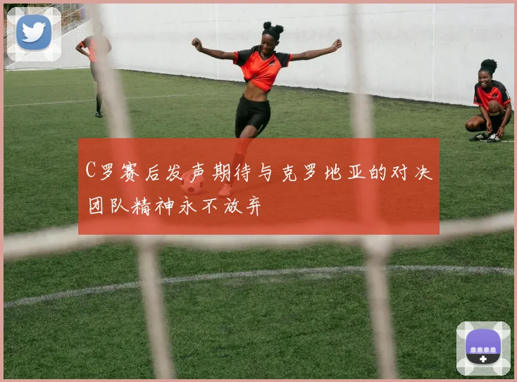 C罗赛后发声期待与克罗地亚的对决团队精神永不放弃