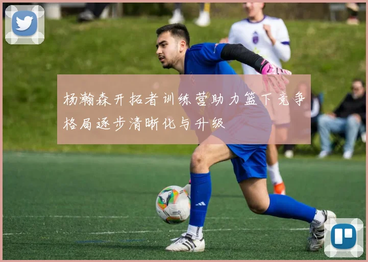 杨瀚森开拓者训练营助力篮下竞争格局逐步清晰化与升级