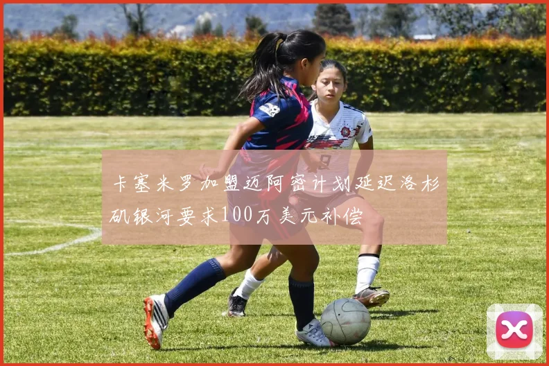 卡塞米罗加盟迈阿密计划延迟洛杉矶银河要求100万美元补偿