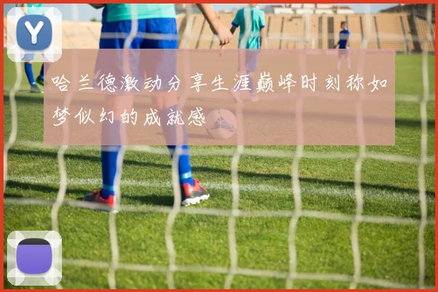哈兰德激动分享生涯巅峰时刻称如梦似幻的成就感